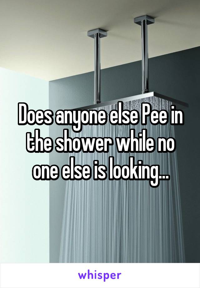 Does anyone else Pee in the shower while no one else is looking...