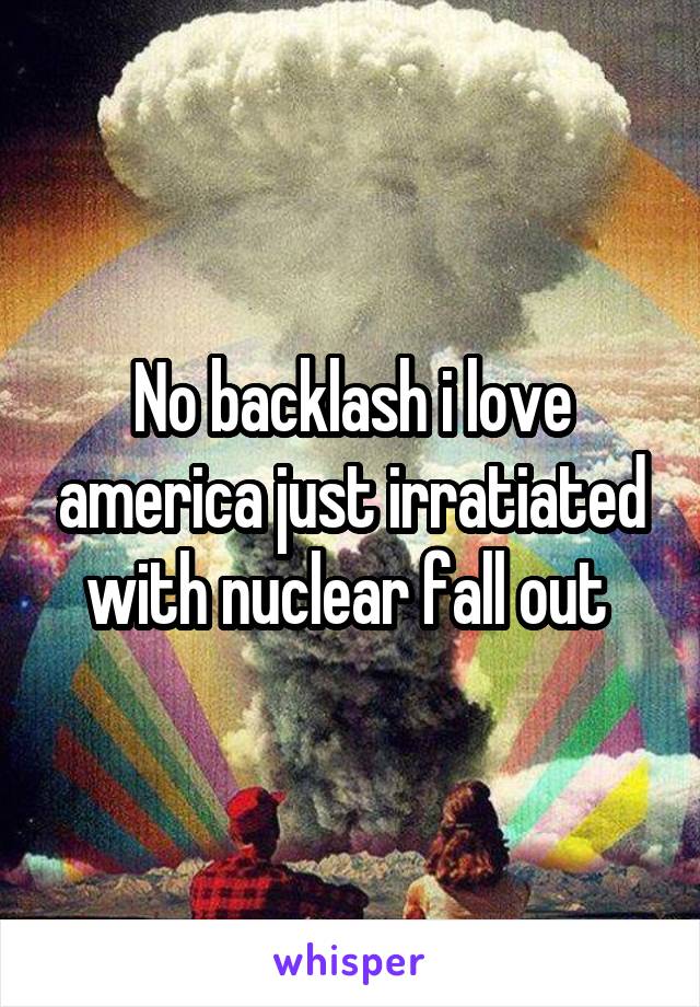 No backlash i love america just irratiated with nuclear fall out 