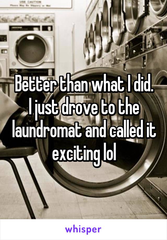 Better than what I did.
I just drove to the laundromat and called it exciting lol