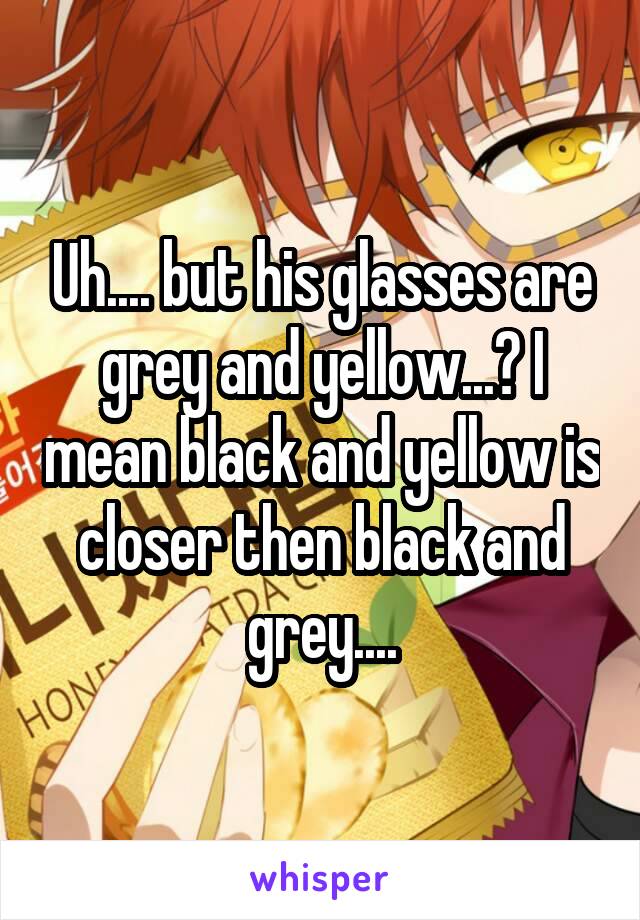 Uh.... but his glasses are grey and yellow...? I mean black and yellow is closer then black and grey....