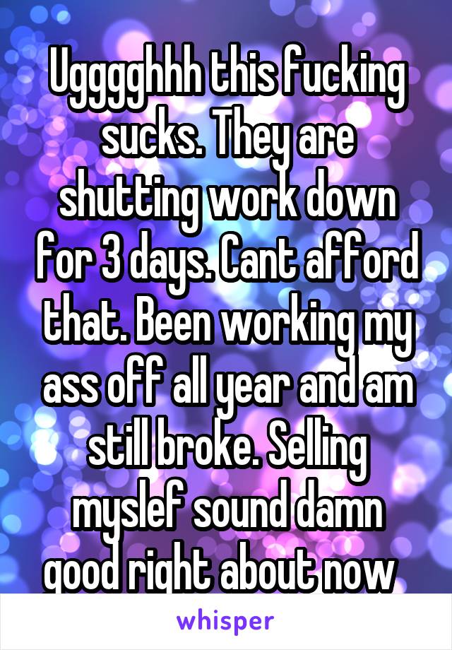 Ugggghhh this fucking sucks. They are shutting work down for 3 days. Cant afford that. Been working my ass off all year and am still broke. Selling myslef sound damn good right about now  