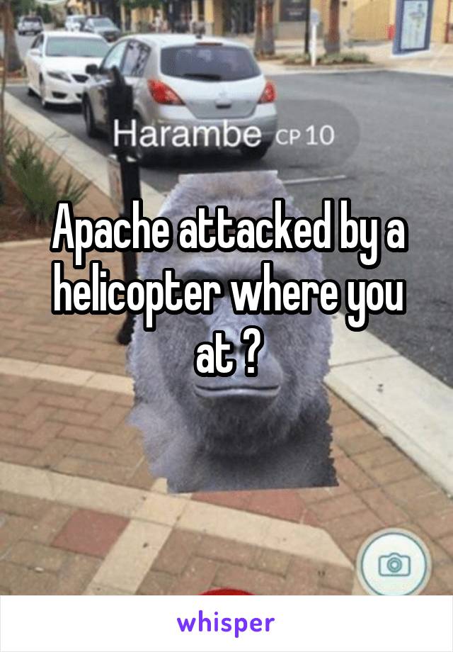 Apache attacked by a helicopter where you at ?
