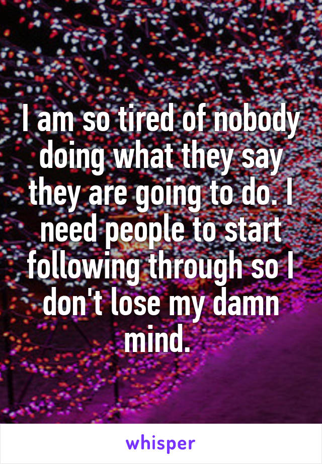 I am so tired of nobody doing what they say they are going to do. I need people to start following through so I don't lose my damn mind. 