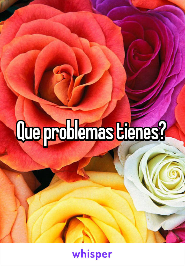 Que problemas tienes? 