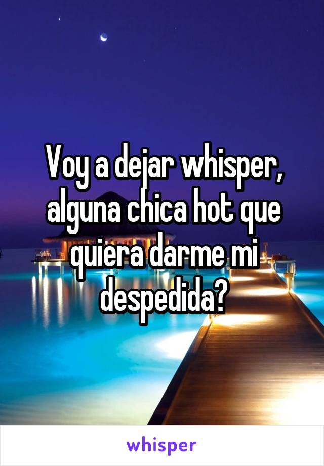 Voy a dejar whisper, alguna chica hot que quiera darme mi despedida?