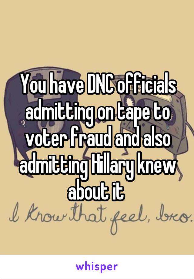 You have DNC officials admitting on tape to voter fraud and also admitting Hillary knew about it 