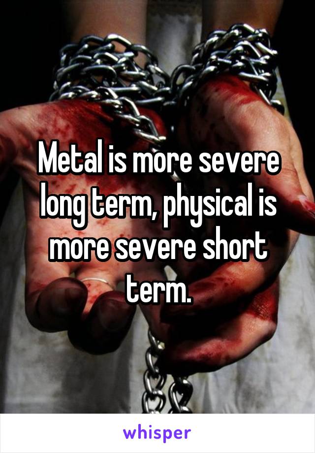 Metal is more severe long term, physical is more severe short term.