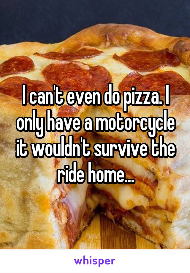 I can't even do pizza. I only have a motorcycle it wouldn't survive the ride home...