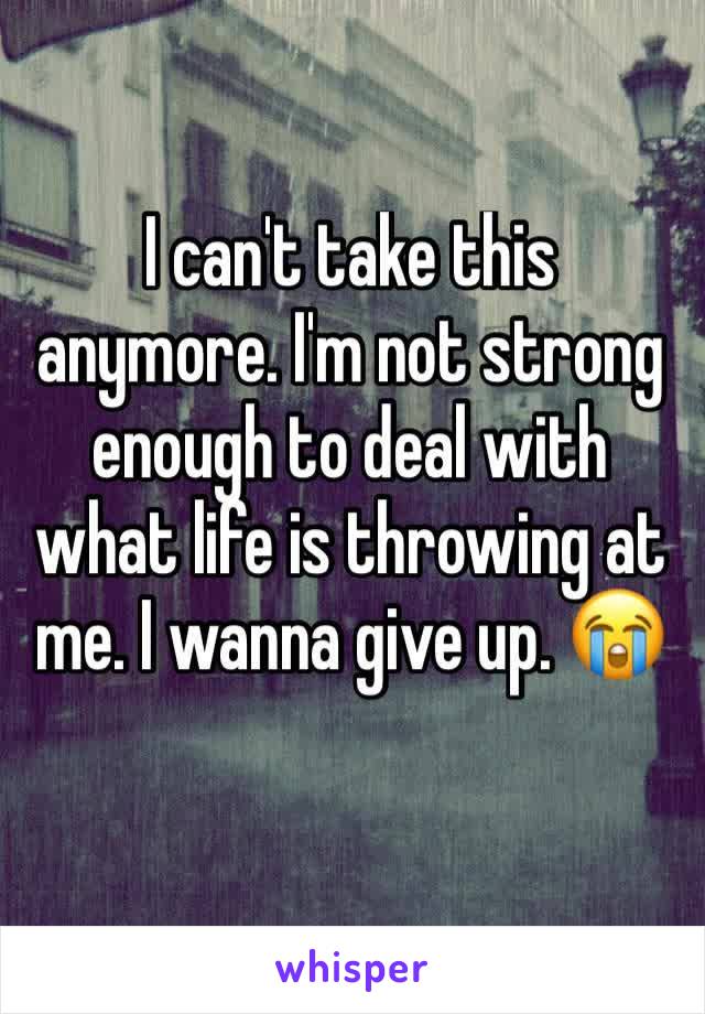 I can't take this anymore. I'm not strong enough to deal with what life is throwing at me. I wanna give up. 😭