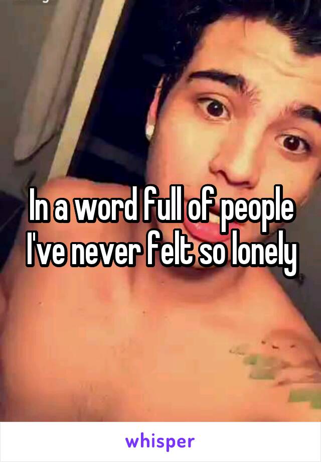 In a word full of people I've never felt so lonely