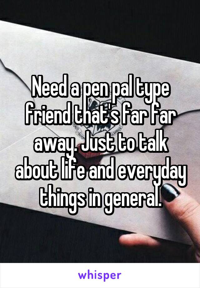 Need a pen pal type friend that's far far away. Just to talk about life and everyday things in general.