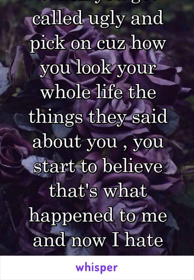 When you got called ugly and pick on cuz how you look your whole life the things they said about you , you start to believe that's what happened to me and now I hate everything about me cuz of others.