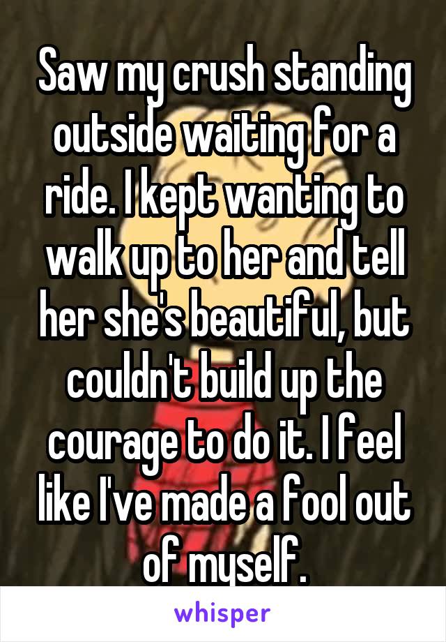 Saw my crush standing outside waiting for a ride. I kept wanting to walk up to her and tell her she's beautiful, but couldn't build up the courage to do it. I feel like I've made a fool out of myself.