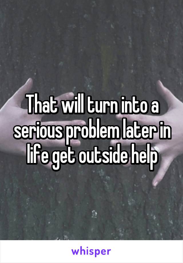 That will turn into a serious problem later in life get outside help