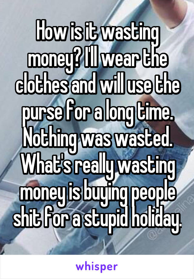 How is it wasting money? I'll wear the clothes and will use the purse for a long time. Nothing was wasted. What's really wasting money is buying people shit for a stupid holiday. 