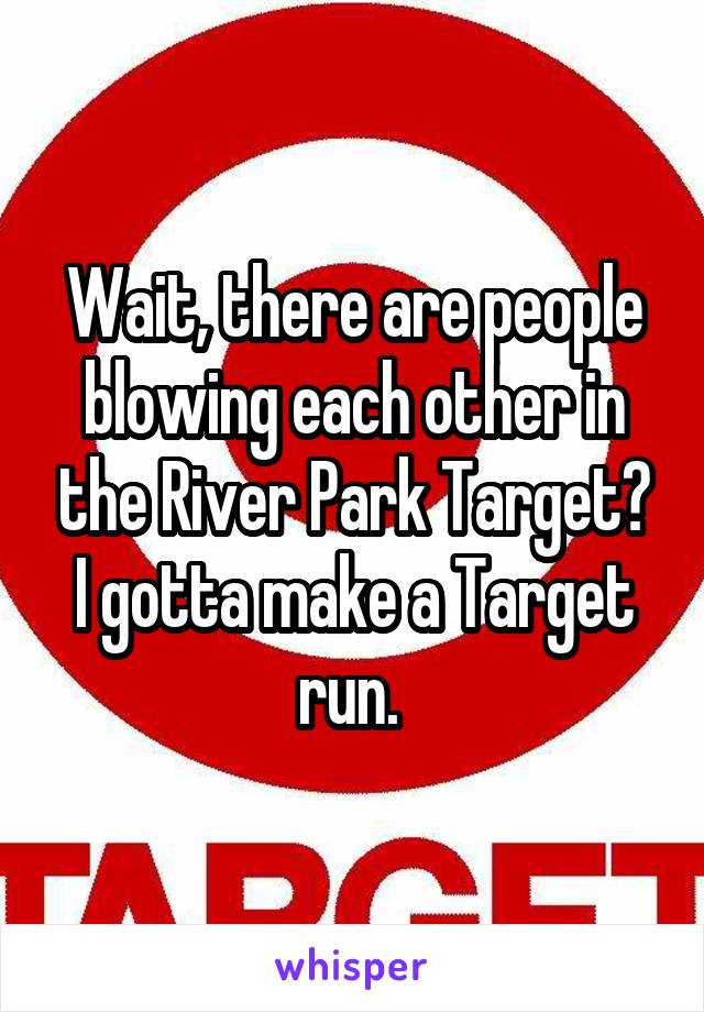 Wait, there are people blowing each other in the River Park Target? I gotta make a Target run. 