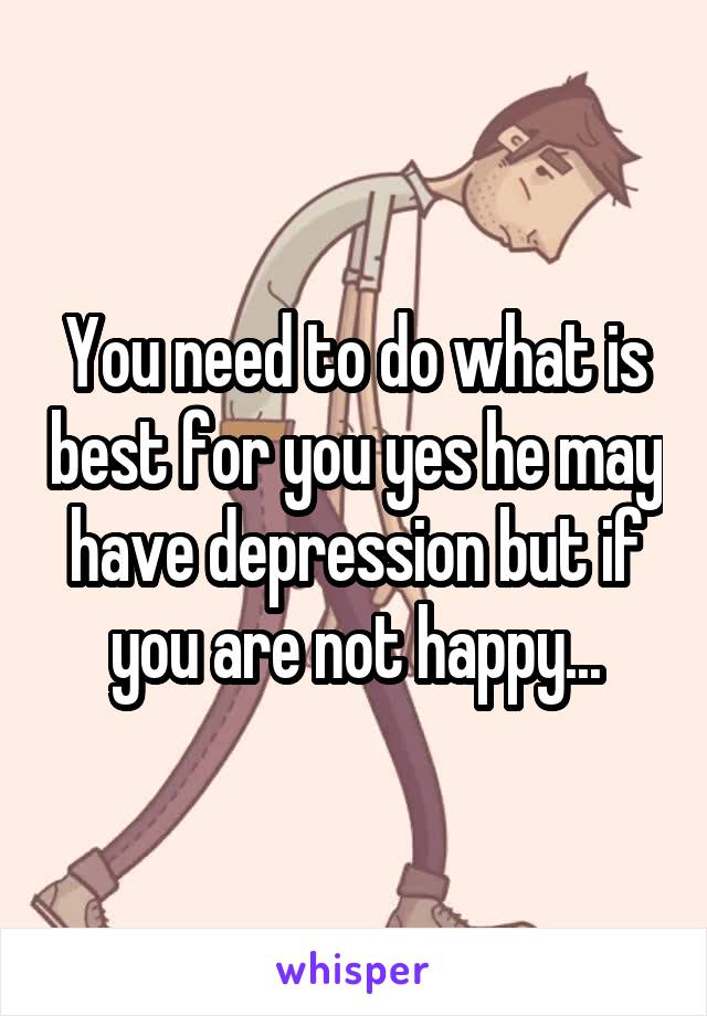 You need to do what is best for you yes he may have depression but if you are not happy...