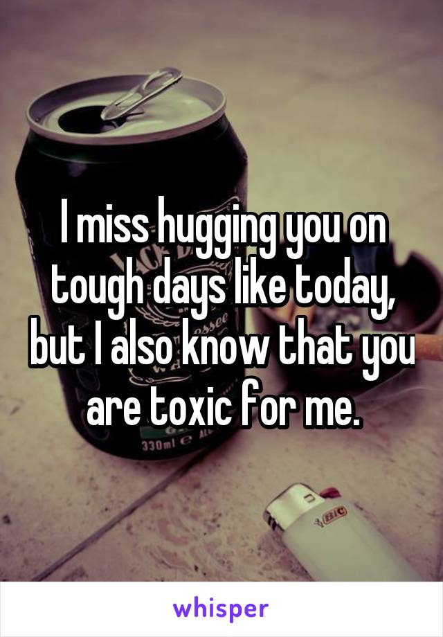 I miss hugging you on tough days like today, but I also know that you are toxic for me.