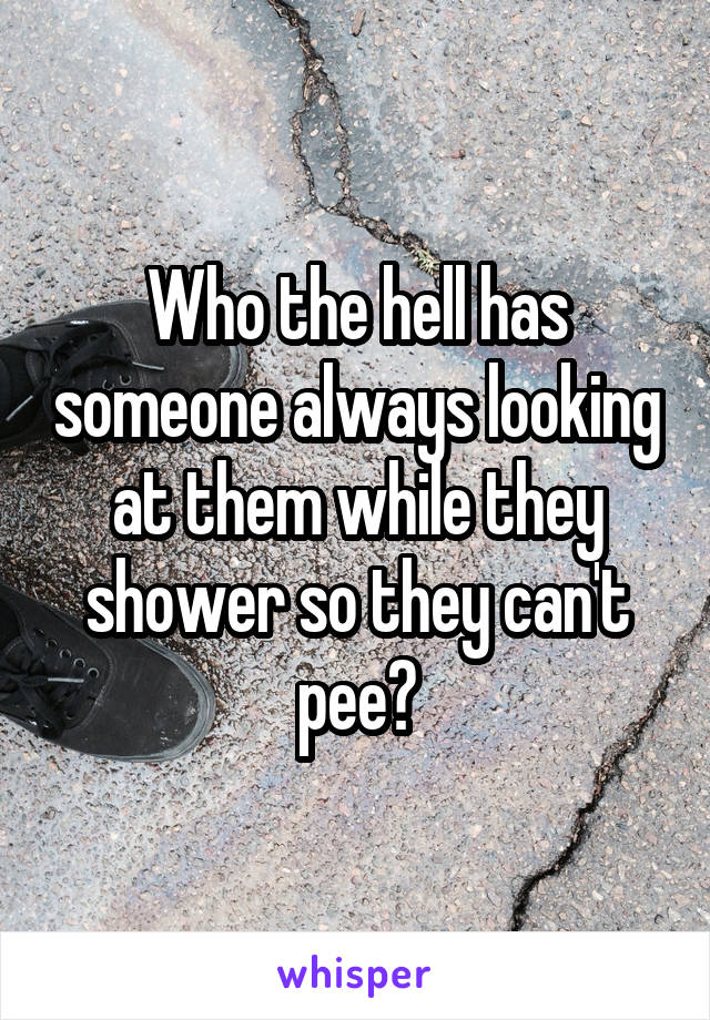 Who the hell has someone always looking at them while they shower so they can't pee?