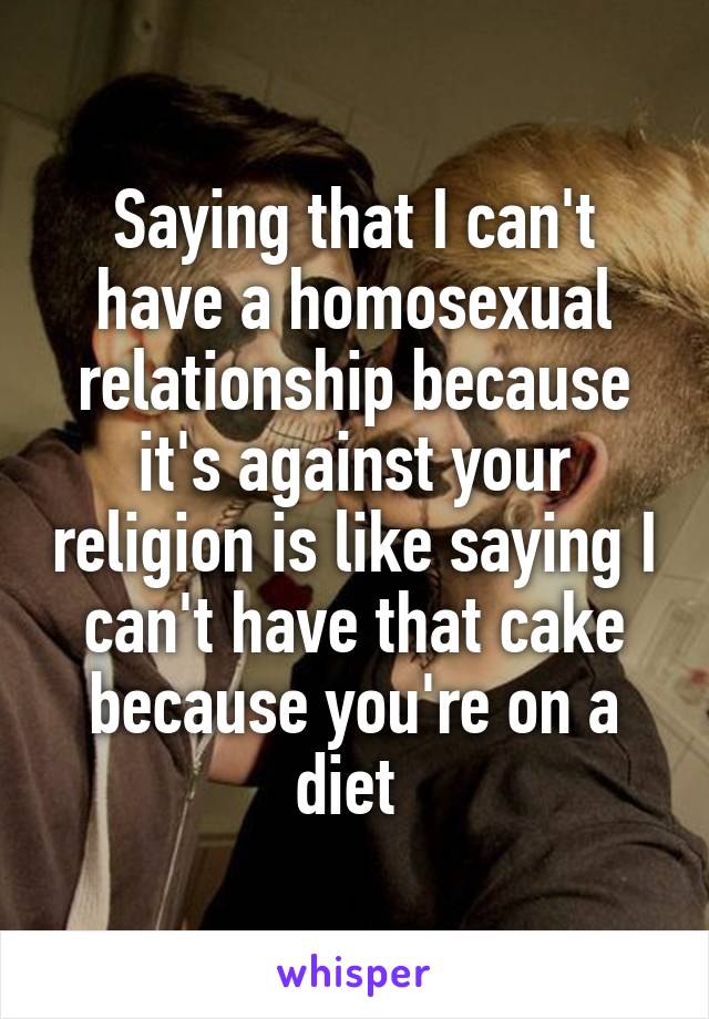 Saying that I can't have a homosexual relationship because it's against your religion is like saying I can't have that cake because you're on a diet 