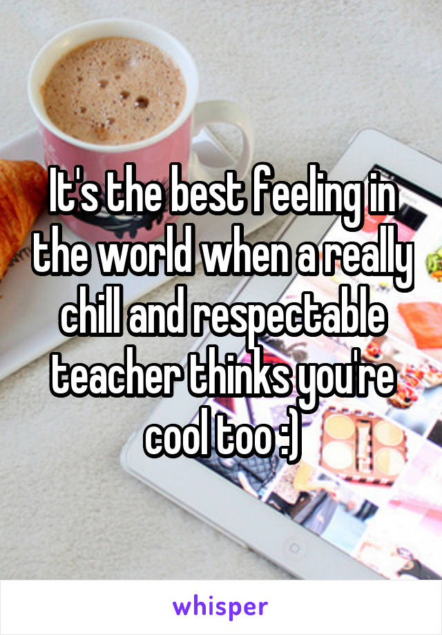 It's the best feeling in the world when a really chill and respectable teacher thinks you're cool too :)