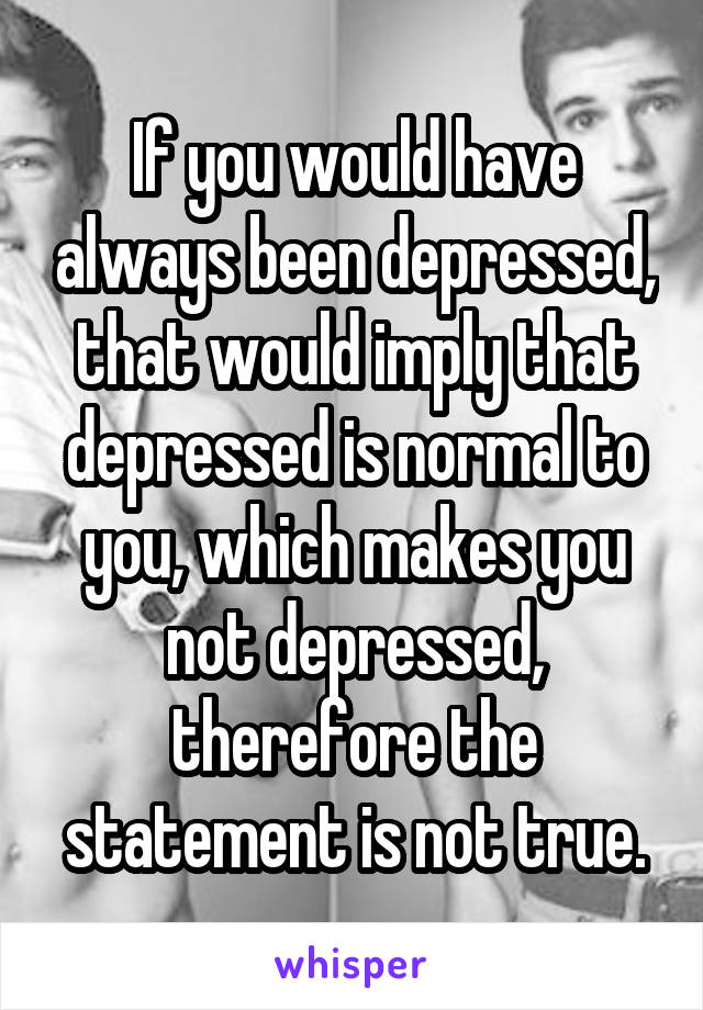 If you would have always been depressed, that would imply that depressed is normal to you, which makes you not depressed, therefore the statement is not true.