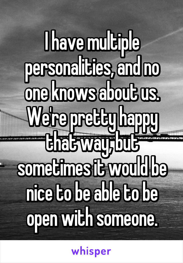 I have multiple personalities, and no one knows about us. We're pretty happy that way, but sometimes it would be nice to be able to be open with someone.