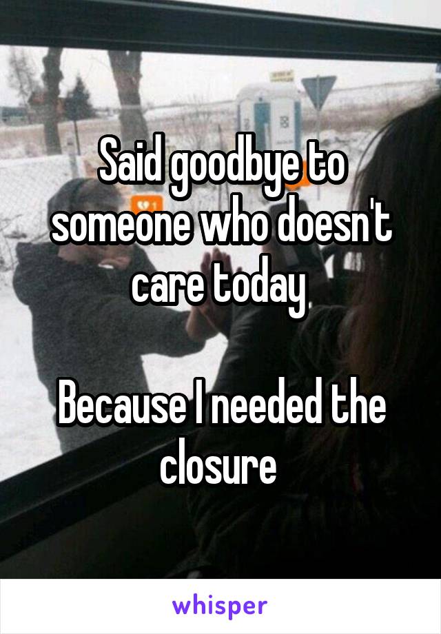 Said goodbye to someone who doesn't care today 

Because I needed the closure 