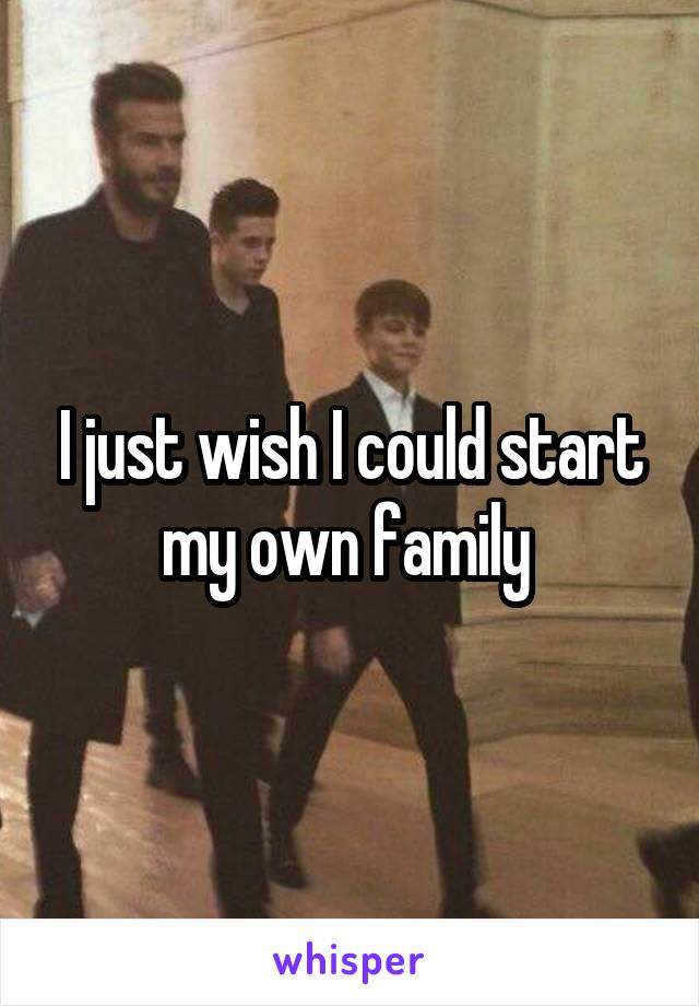 I just wish I could start my own family 