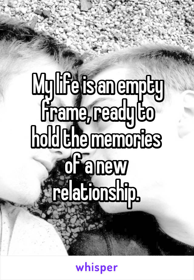 My life is an empty frame, ready to
hold the memories 
of a new 
relationship. 