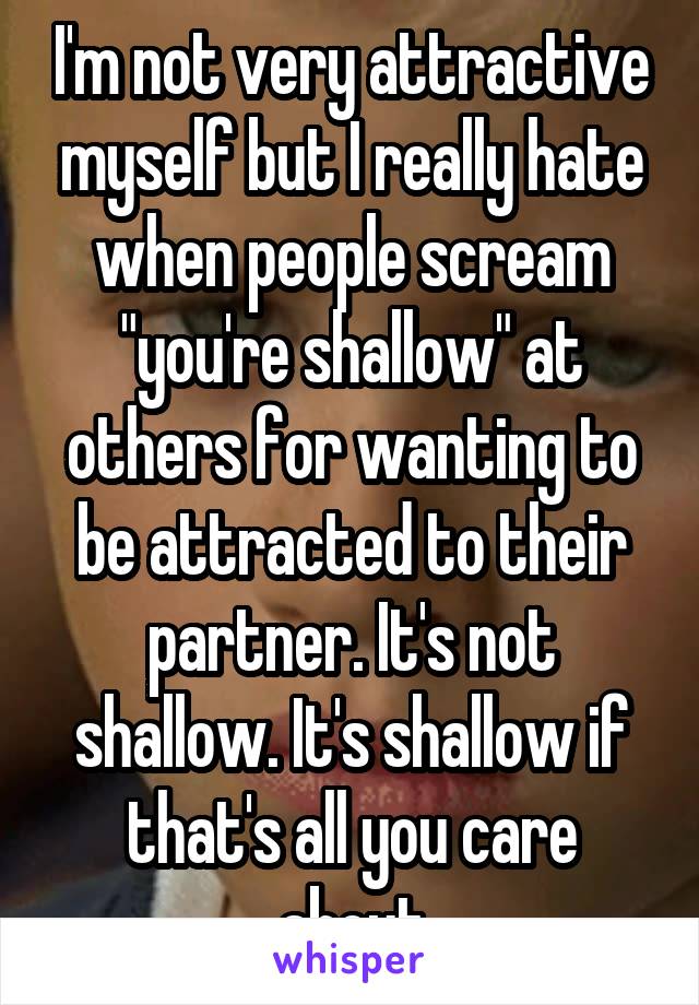 I'm not very attractive myself but I really hate when people scream "you're shallow" at others for wanting to be attracted to their partner. It's not shallow. It's shallow if that's all you care about