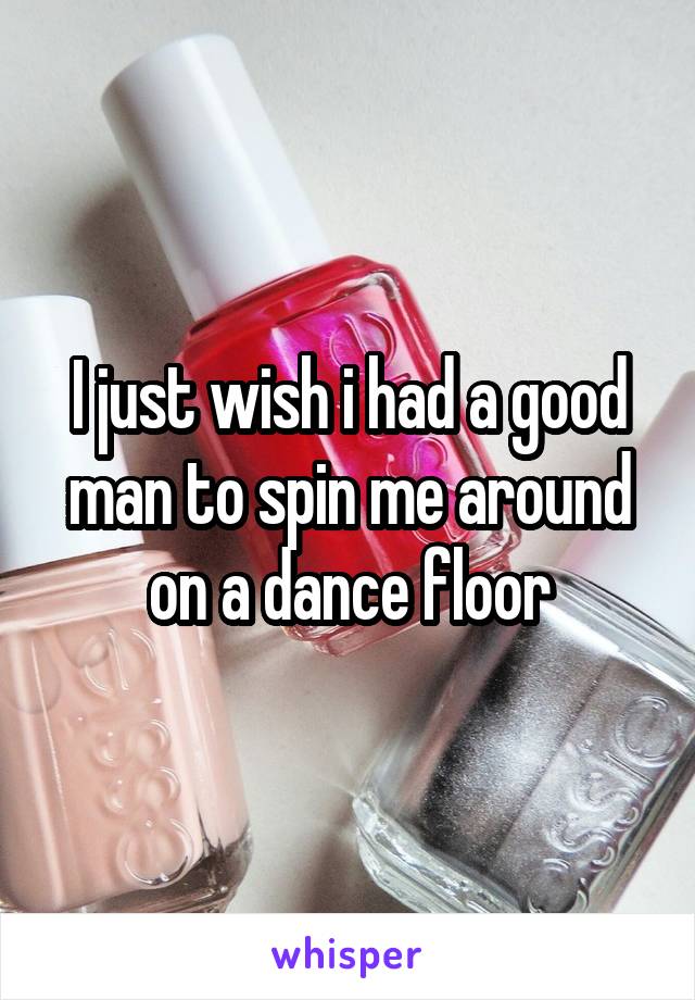 I just wish i had a good man to spin me around on a dance floor