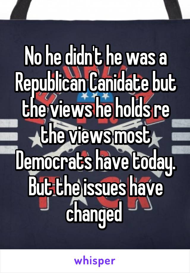 No he didn't he was a Republican Canidate but the views he holds re the views most Democrats have today. But the issues have changed 