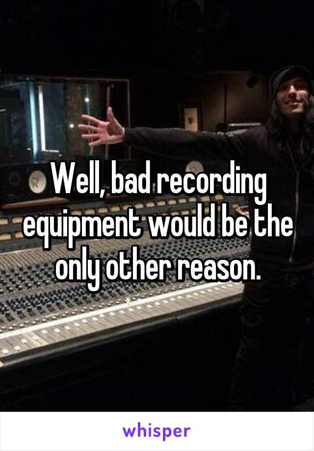 Well, bad recording equipment would be the only other reason.