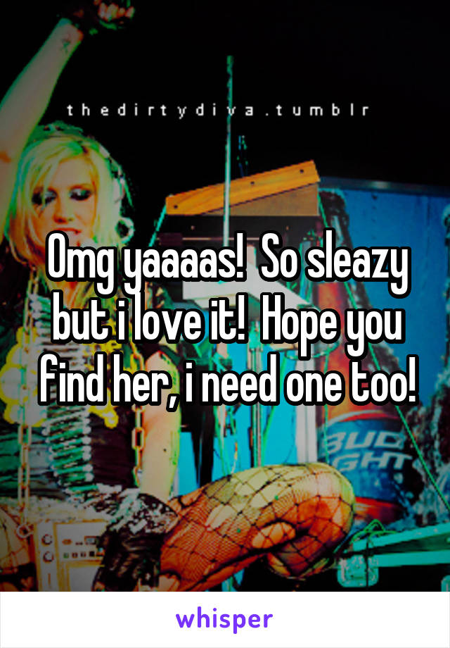 Omg yaaaas!  So sleazy but i love it!  Hope you find her, i need one too!