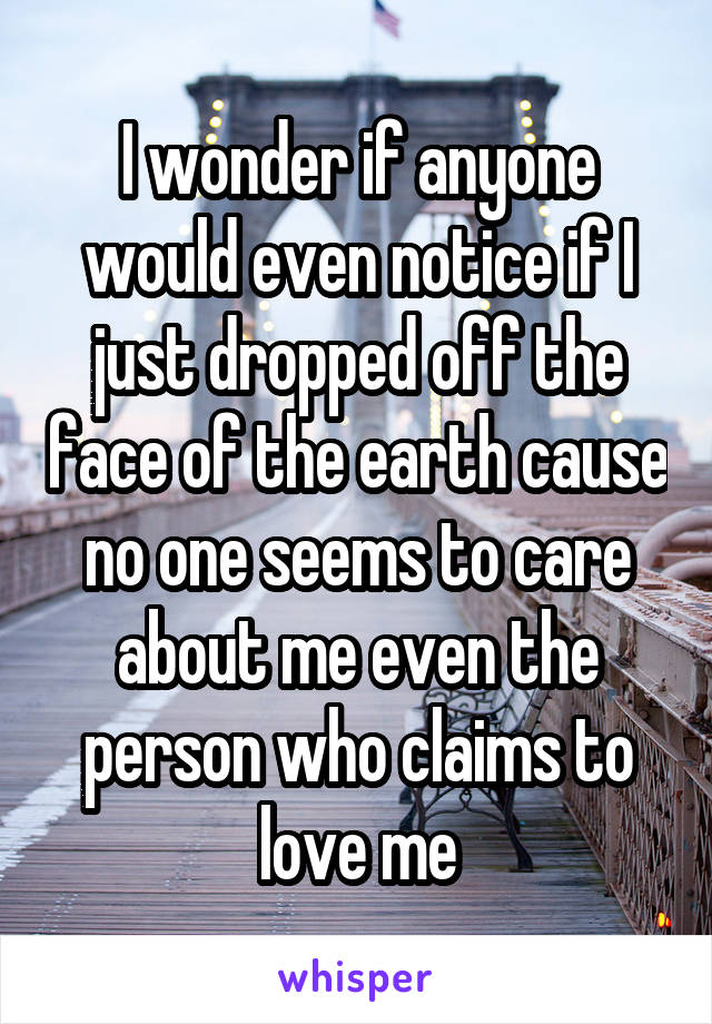 I wonder if anyone would even notice if I just dropped off the face of the earth cause no one seems to care about me even the person who claims to love me