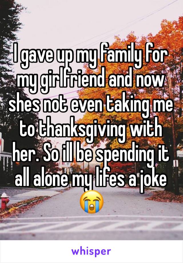 I gave up my family for my girlfriend and now shes not even taking me to thanksgiving with her. So ill be spending it all alone my lifes a joke 😭