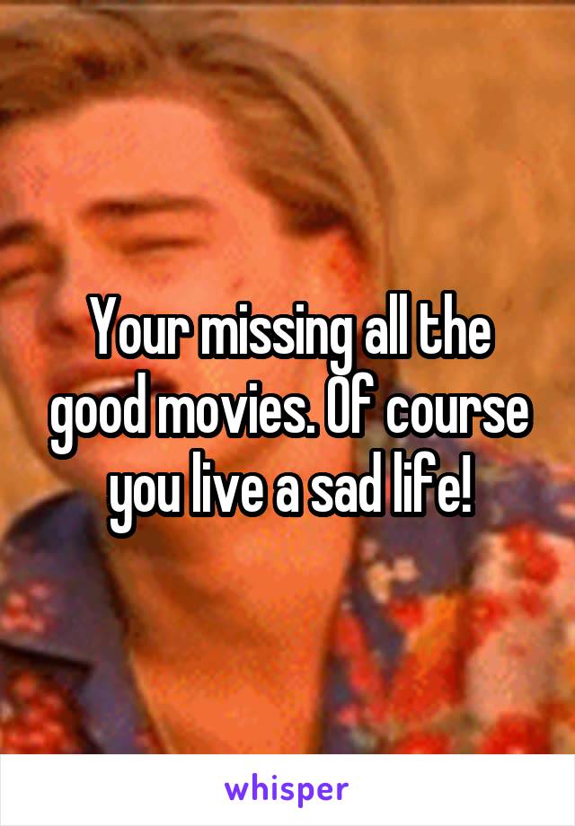 Your missing all the good movies. Of course you live a sad life!