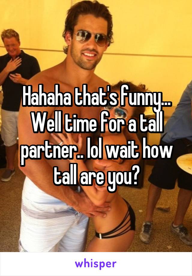 Hahaha that's funny... Well time for a tall partner.. lol wait how tall are you?