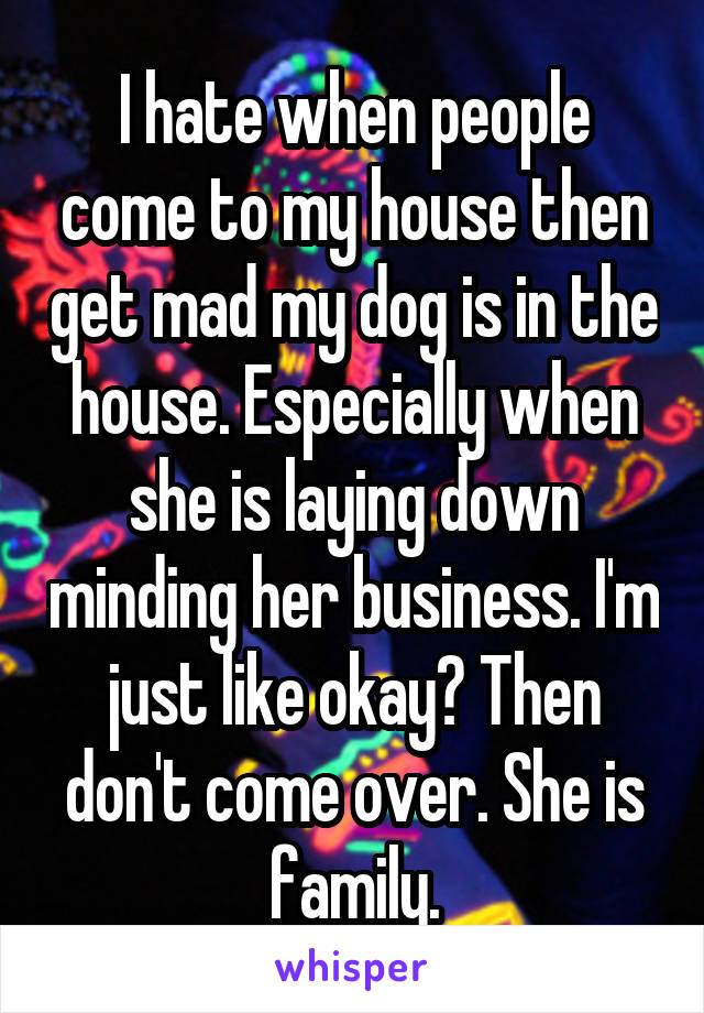 I hate when people come to my house then get mad my dog is in the house. Especially when she is laying down minding her business. I'm just like okay? Then don't come over. She is family.