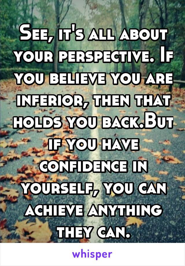 See, it's all about your perspective. If you believe you are inferior, then that holds you back.But if you have confidence in yourself, you can achieve anything they can.