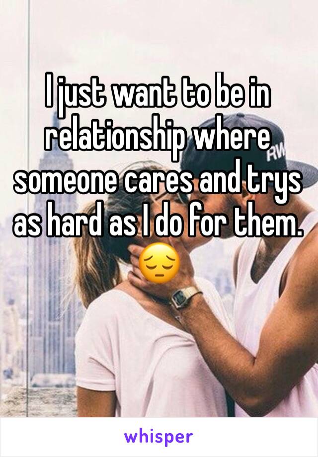 I just want to be in relationship where someone cares and trys as hard as I do for them. 😔