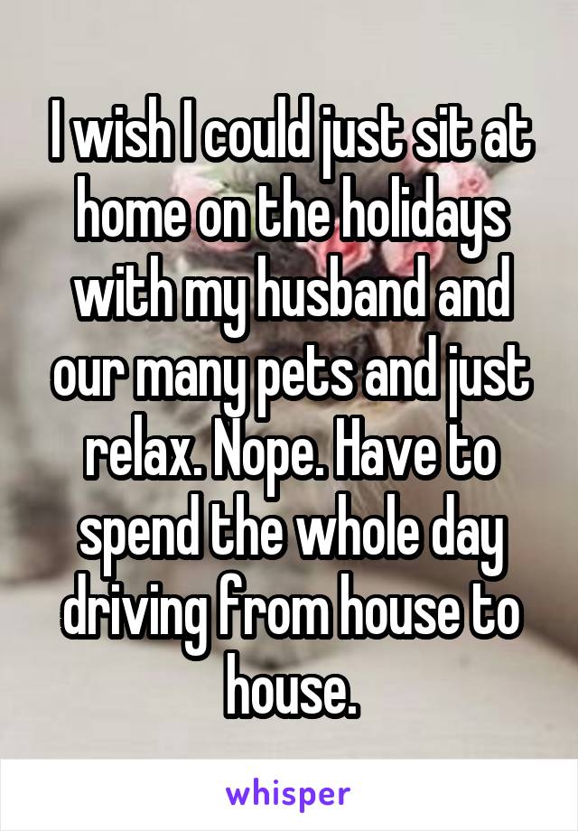 I wish I could just sit at home on the holidays with my husband and our many pets and just relax. Nope. Have to spend the whole day driving from house to house.