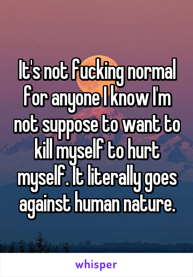 It's not fucking normal for anyone I know I'm not suppose to want to kill myself to hurt myself. It literally goes against human nature.