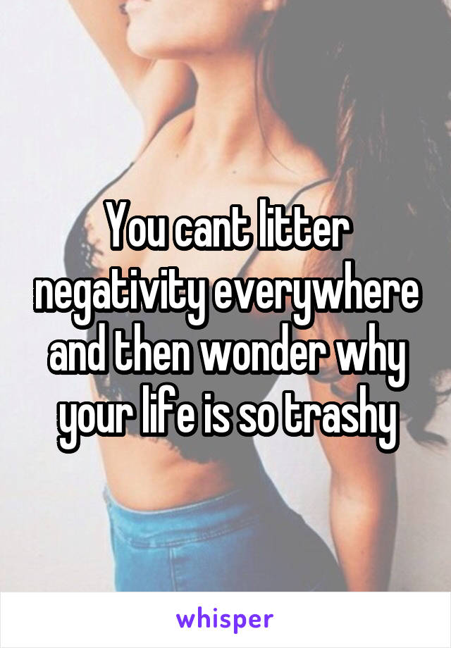 You cant litter negativity everywhere and then wonder why your life is so trashy