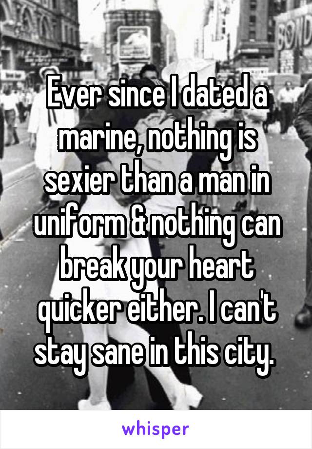 Ever since I dated a marine, nothing is sexier than a man in uniform & nothing can break your heart quicker either. I can't stay sane in this city. 