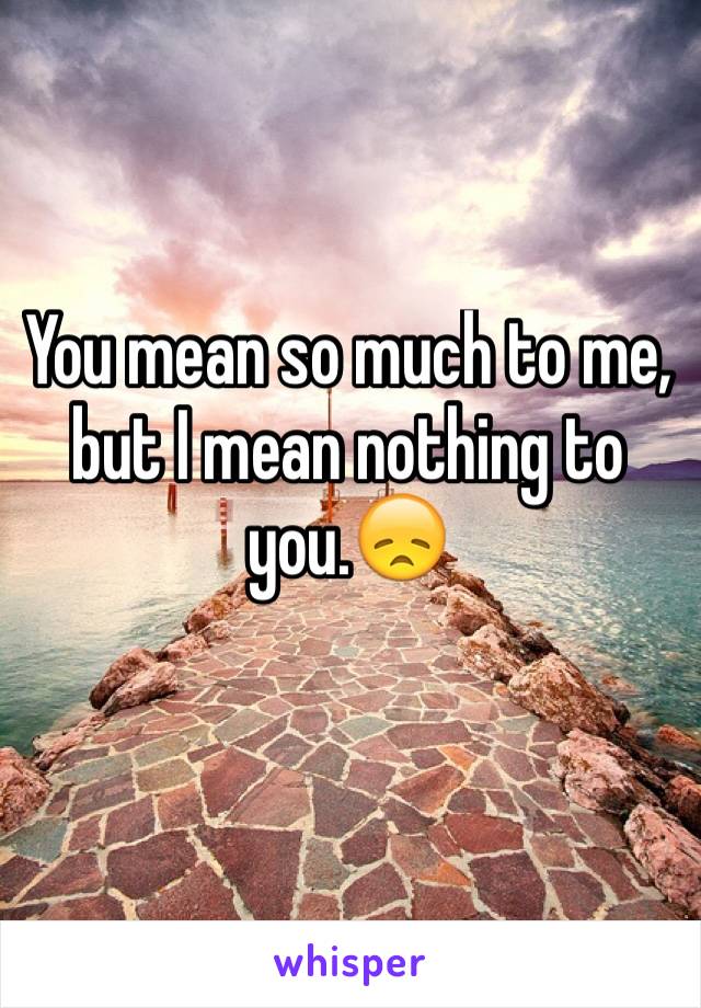 You mean so much to me, but I mean nothing to you.😞