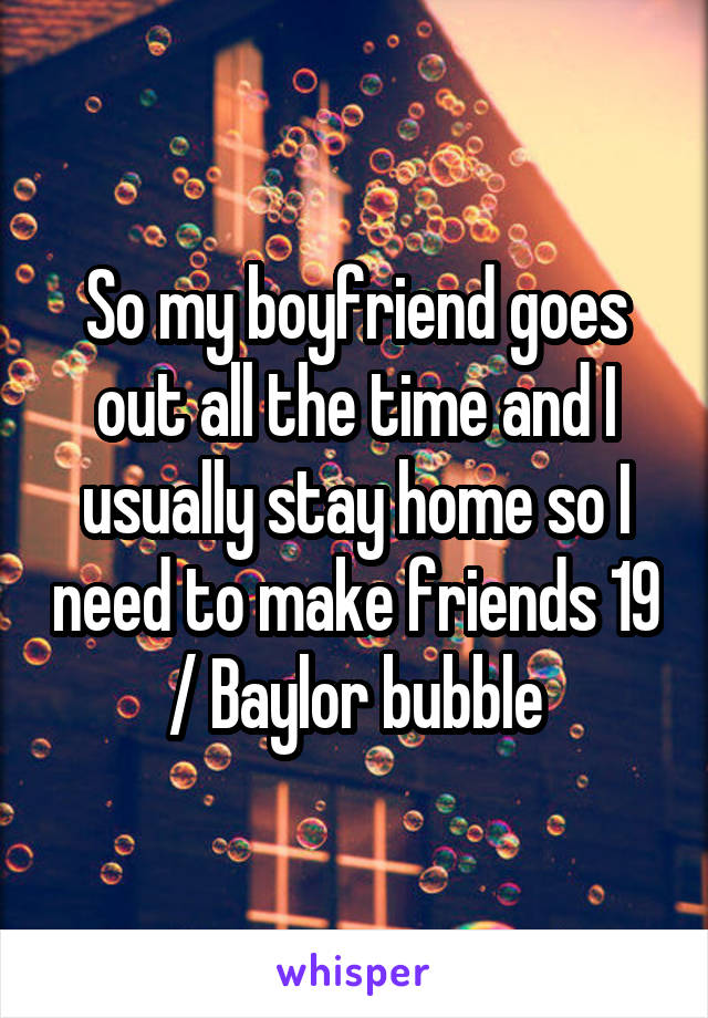 So my boyfriend goes out all the time and I usually stay home so I need to make friends 19 / Baylor bubble