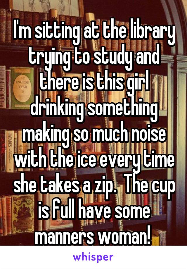 I'm sitting at the library trying to study and there is this girl drinking something making so much noise with the ice every time she takes a zip.  The cup is full have some manners woman! 