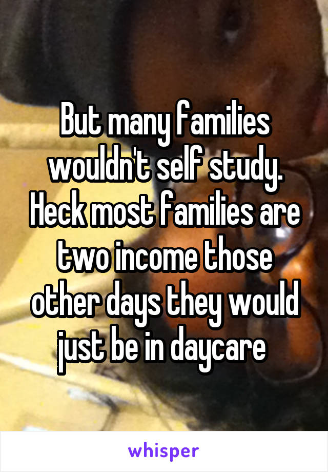 But many families wouldn't self study. Heck most families are two income those other days they would just be in daycare 